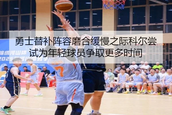 勇士替补阵容磨合缓慢之际科尔尝试为年轻球员争取更多时间